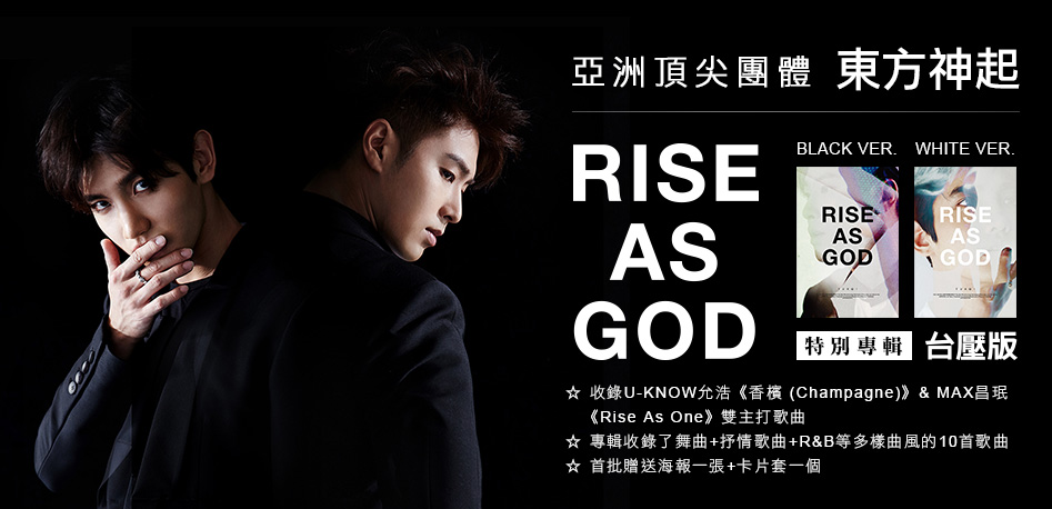 
亞洲頂尖團體 東方神起 
特別專輯『RISE AS GOD』台壓版(BLACK VER.) / (WHITE VER.)
☆收錄U-KNOW允浩《香檳 (Champagne)》&MAX昌珉《Rise As One》雙主打歌曲
☆專輯收錄了舞曲+抒情歌曲+R&B等多樣曲風的10首歌曲
☆首批贈送海報一張+卡片套一個 