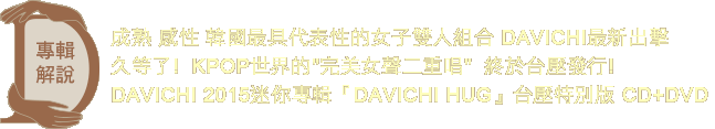 專輯解說 成熟 感性 韓國最具代表性的女子雙人組合 DAVICHI最新出擊
久等了!  
KPOP世界的完美女聲二重唱  終於台壓發行!

DAVICHI 2015迷你專輯『DAVICHI HUG』台壓特別版 CD+DVD