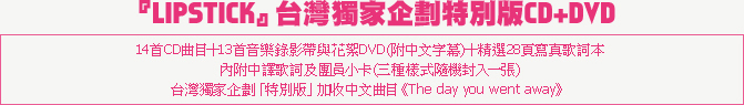 『LIPSTICK』台灣獨家企劃特別版CD+DVD
14首CD曲目＋13首音樂錄影帶與花絮DVD(附中文字幕)＋精選28頁寫真歌詞本
內附中譯歌詞及團員小卡(三種樣式隨機封入一張)
台灣獨家企劃「特別版」加收中文曲目《The day you went away》