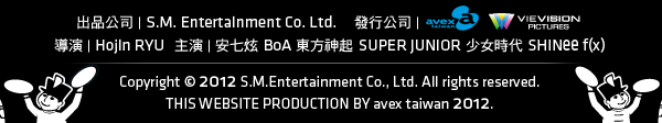 出品公司：S.M. Entertainment Co. Ltd.
發行公司：Avex Taiwan、威視電影
導演：Hojin RYU
主演：安七炫 BoA 東方神起 SUPER JUNIOR 少女時代 SHINee f(x)
Copyright © 2012 S.M.Entertainment Co., Ltd. All rights reserved.
THIS WEBSITE PRODUCTION BY avex taiwan 2012.