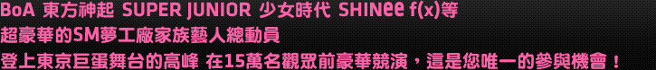 BoA 東方神(神要示字部)起 SUPER JUNIOR 少女時代 SHINee f(x)等
超豪華的SM夢工廠家族藝人總動員
登上東京巨蛋舞台的高峰 在15萬名觀眾前豪華競演，這是您唯一的參與機會！